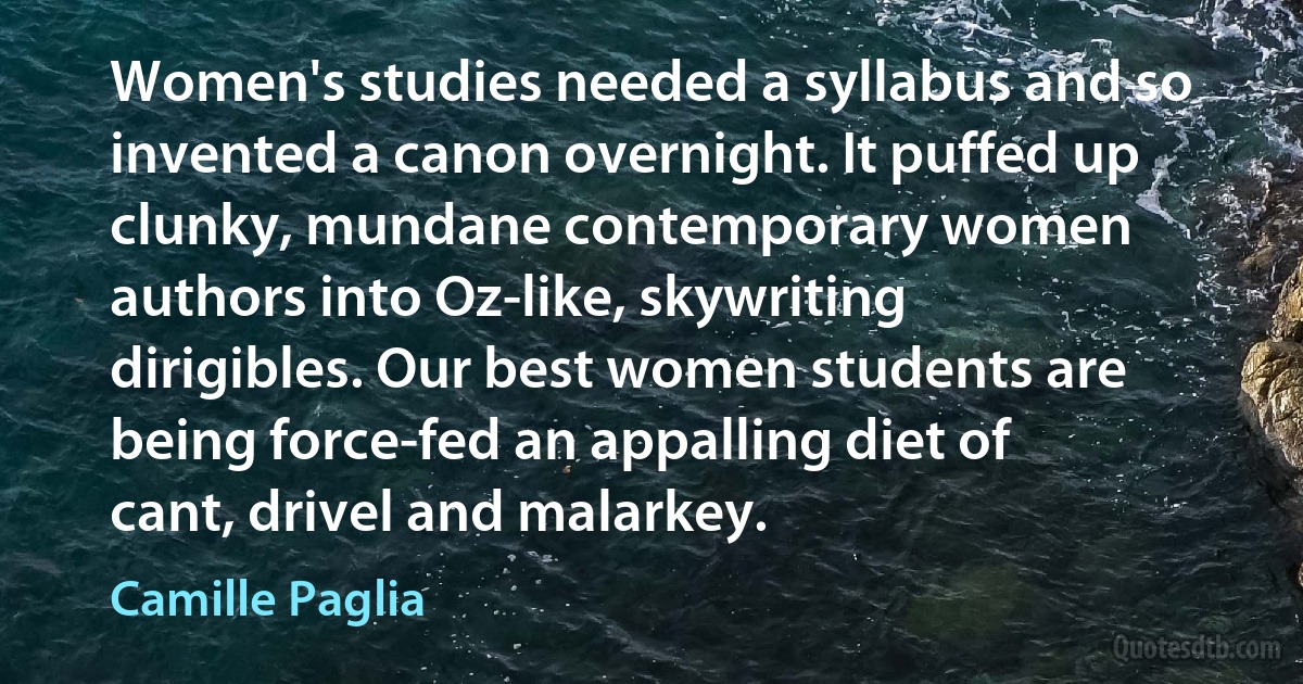 Women's studies needed a syllabus and so invented a canon overnight. It puffed up clunky, mundane contemporary women authors into Oz-like, skywriting dirigibles. Our best women students are being force-fed an appalling diet of cant, drivel and malarkey. (Camille Paglia)