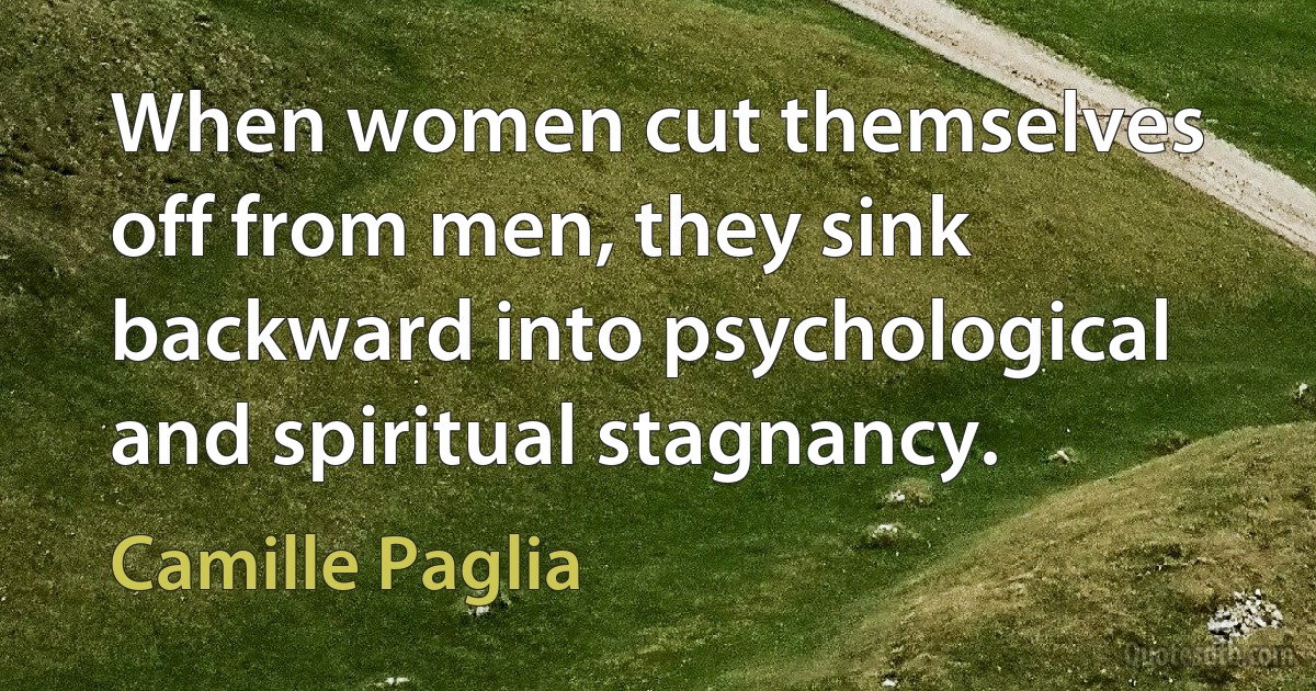 When women cut themselves off from men, they sink backward into psychological and spiritual stagnancy. (Camille Paglia)