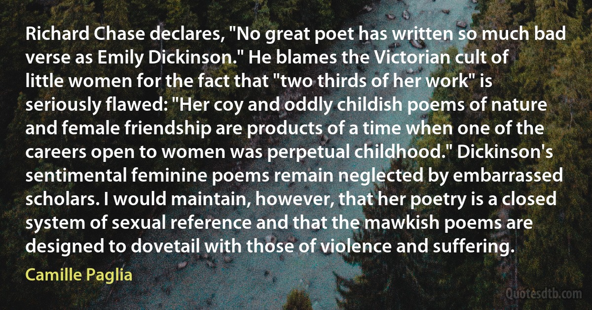 Richard Chase declares, "No great poet has written so much bad verse as Emily Dickinson." He blames the Victorian cult of little women for the fact that "two thirds of her work" is seriously flawed: "Her coy and oddly childish poems of nature and female friendship are products of a time when one of the careers open to women was perpetual childhood." Dickinson's sentimental feminine poems remain neglected by embarrassed scholars. I would maintain, however, that her poetry is a closed system of sexual reference and that the mawkish poems are designed to dovetail with those of violence and suffering. (Camille Paglia)