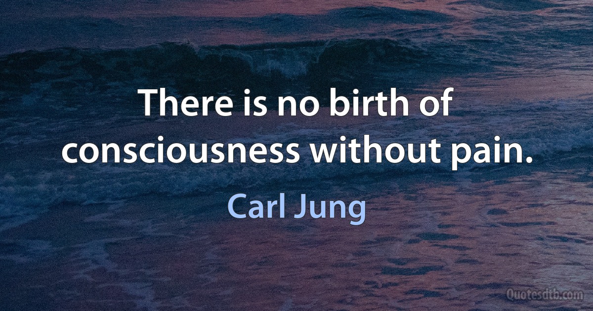 There is no birth of consciousness without pain. (Carl Jung)