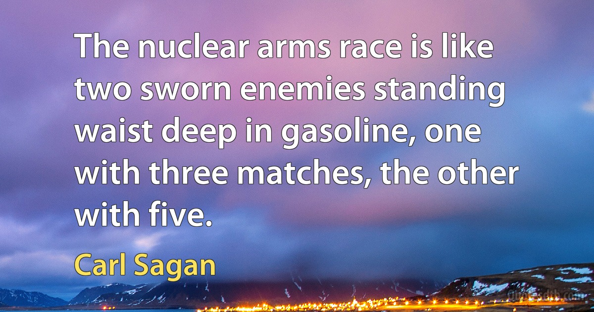 The nuclear arms race is like two sworn enemies standing waist deep in gasoline, one with three matches, the other with five. (Carl Sagan)