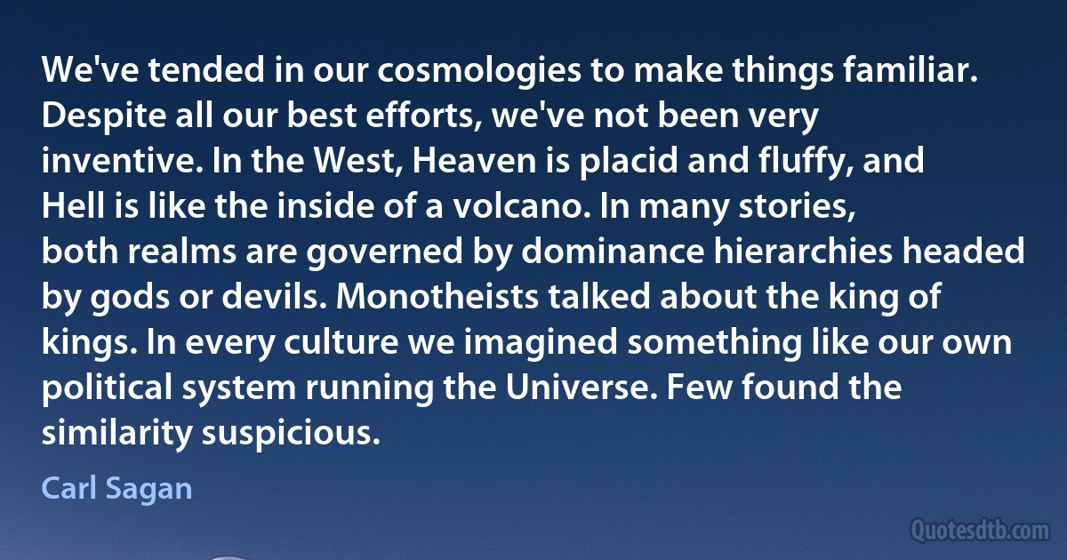 We've tended in our cosmologies to make things familiar. Despite all our best efforts, we've not been very inventive. In the West, Heaven is placid and fluffy, and Hell is like the inside of a volcano. In many stories, both realms are governed by dominance hierarchies headed by gods or devils. Monotheists talked about the king of kings. In every culture we imagined something like our own political system running the Universe. Few found the similarity suspicious. (Carl Sagan)