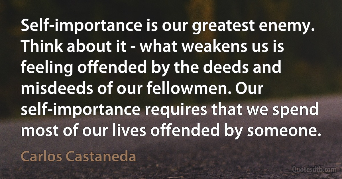 Self-importance is our greatest enemy. Think about it - what weakens us is feeling offended by the deeds and misdeeds of our fellowmen. Our self-importance requires that we spend most of our lives offended by someone. (Carlos Castaneda)