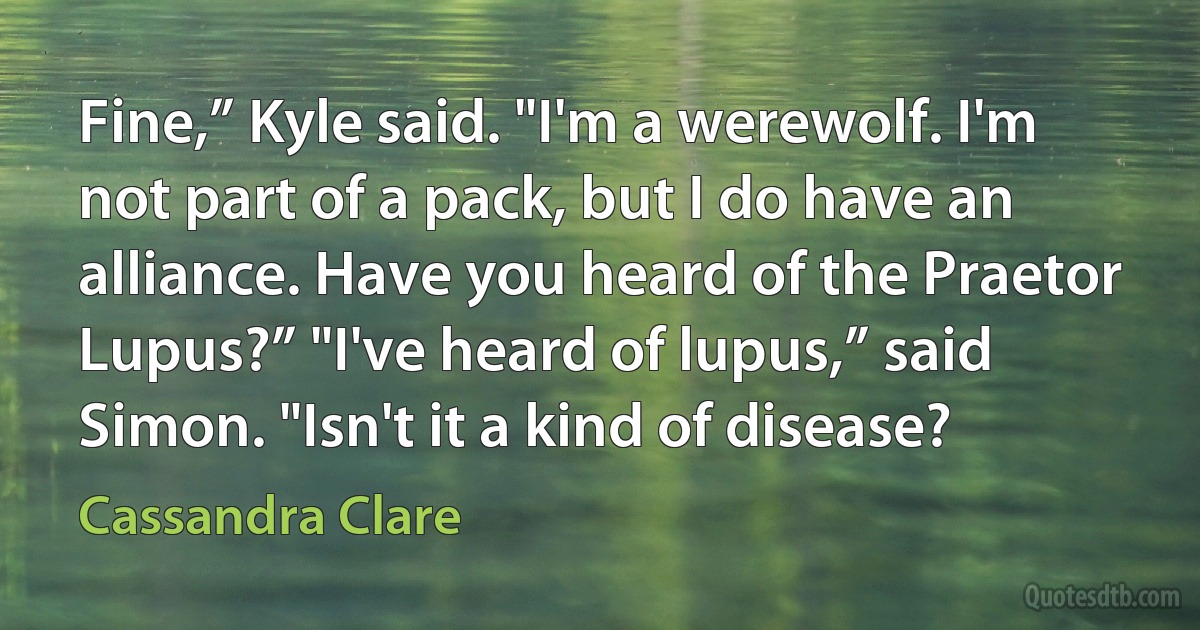 Fine,” Kyle said. "I'm a werewolf. I'm not part of a pack, but I do have an alliance. Have you heard of the Praetor Lupus?” "I've heard of lupus,” said Simon. "Isn't it a kind of disease? (Cassandra Clare)