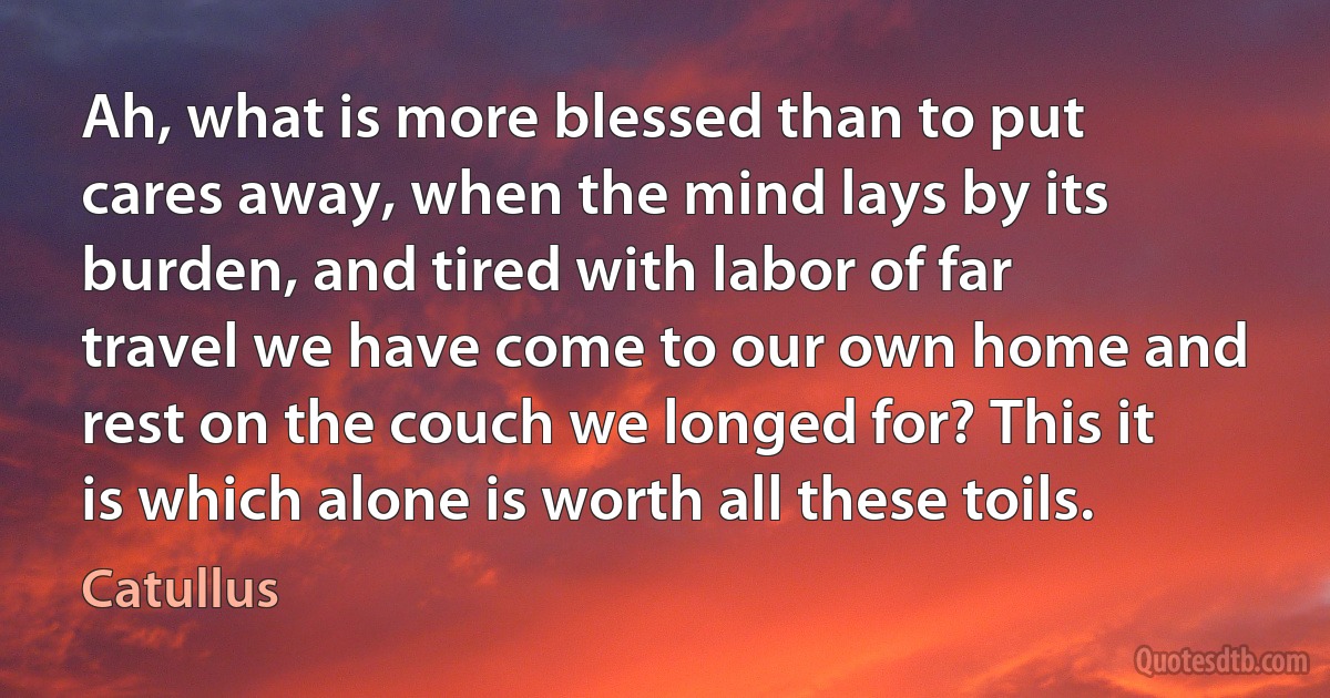 Ah, what is more blessed than to put cares away, when the mind lays by its burden, and tired with labor of far travel we have come to our own home and rest on the couch we longed for? This it is which alone is worth all these toils. (Catullus)