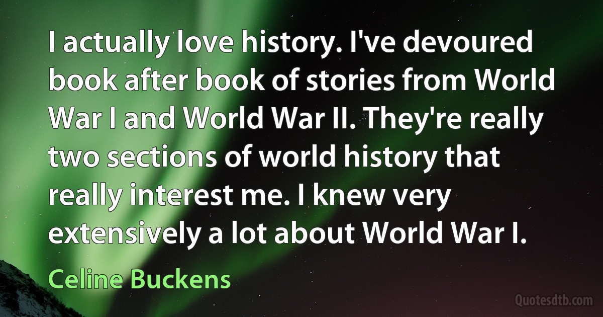 I actually love history. I've devoured book after book of stories from World War I and World War II. They're really two sections of world history that really interest me. I knew very extensively a lot about World War I. (Celine Buckens)