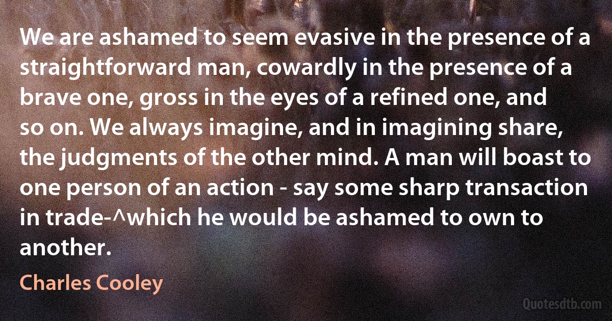 We are ashamed to seem evasive in the presence of a straightforward man, cowardly in the presence of a brave one, gross in the eyes of a refined one, and so on. We always imagine, and in imagining share, the judgments of the other mind. A man will boast to one person of an action - say some sharp transaction in trade-^which he would be ashamed to own to another. (Charles Cooley)