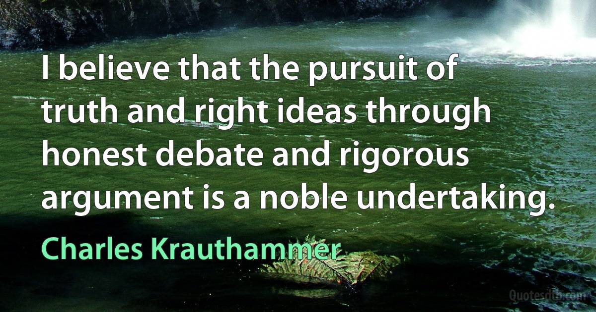 I believe that the pursuit of truth and right ideas through honest debate and rigorous argument is a noble undertaking. (Charles Krauthammer)