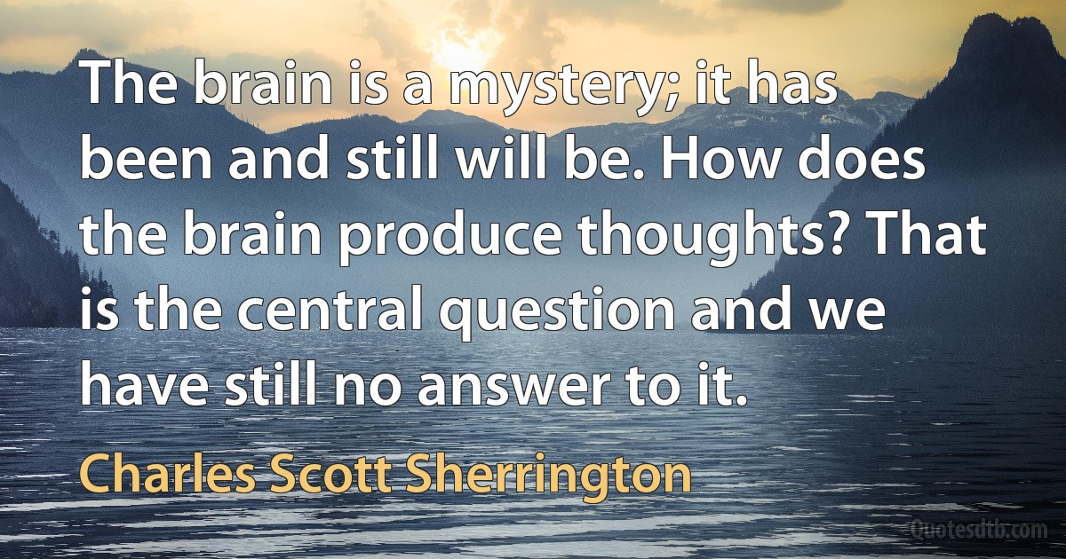 The brain is a mystery; it has been and still will be. How does the brain produce thoughts? That is the central question and we have still no answer to it. (Charles Scott Sherrington)