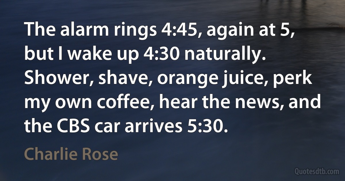 The alarm rings 4:45, again at 5, but I wake up 4:30 naturally. Shower, shave, orange juice, perk my own coffee, hear the news, and the CBS car arrives 5:30. (Charlie Rose)