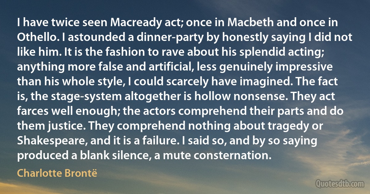 I have twice seen Macready act; once in Macbeth and once in Othello. I astounded a dinner-party by honestly saying I did not like him. It is the fashion to rave about his splendid acting; anything more false and artificial, less genuinely impressive than his whole style, I could scarcely have imagined. The fact is, the stage-system altogether is hollow nonsense. They act farces well enough; the actors comprehend their parts and do them justice. They comprehend nothing about tragedy or Shakespeare, and it is a failure. I said so, and by so saying produced a blank silence, a mute consternation. (Charlotte Brontë)