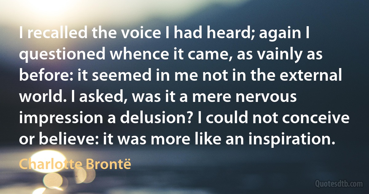 I recalled the voice I had heard; again I questioned whence it came, as vainly as before: it seemed in me not in the external world. I asked, was it a mere nervous impression a delusion? I could not conceive or believe: it was more like an inspiration. (Charlotte Brontë)