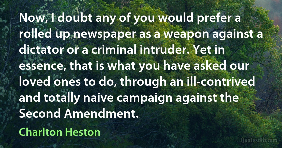 Now, I doubt any of you would prefer a rolled up newspaper as a weapon against a dictator or a criminal intruder. Yet in essence, that is what you have asked our loved ones to do, through an ill-contrived and totally naive campaign against the Second Amendment. (Charlton Heston)