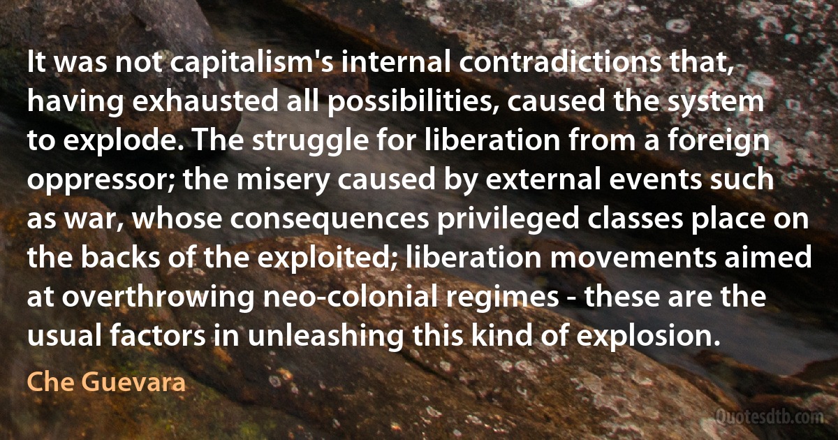 It was not capitalism's internal contradictions that, having exhausted all possibilities, caused the system to explode. The struggle for liberation from a foreign oppressor; the misery caused by external events such as war, whose consequences privileged classes place on the backs of the exploited; liberation movements aimed at overthrowing neo-colonial regimes - these are the usual factors in unleashing this kind of explosion. (Che Guevara)