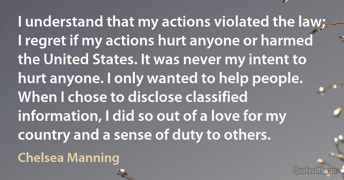 I understand that my actions violated the law; I regret if my actions hurt anyone or harmed the United States. It was never my intent to hurt anyone. I only wanted to help people. When I chose to disclose classified information, I did so out of a love for my country and a sense of duty to others. (Chelsea Manning)