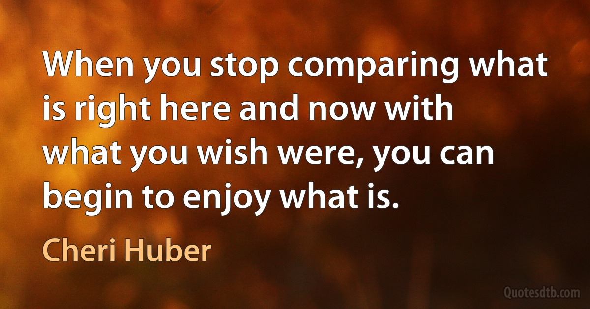 When you stop comparing what is right here and now with what you wish were, you can begin to enjoy what is. (Cheri Huber)