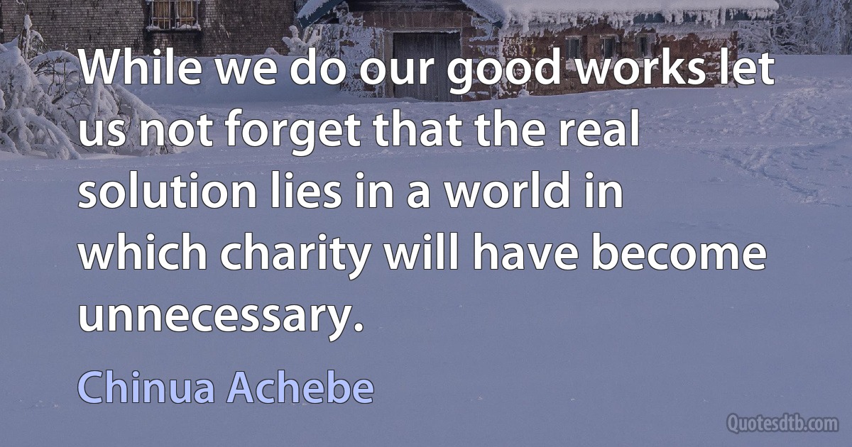 While we do our good works let us not forget that the real solution lies in a world in which charity will have become unnecessary. (Chinua Achebe)