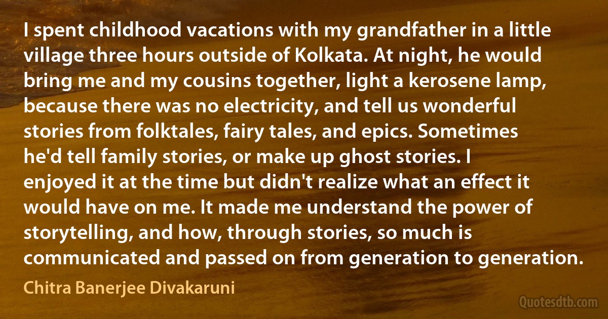 I spent childhood vacations with my grandfather in a little village three hours outside of Kolkata. At night, he would bring me and my cousins together, light a kerosene lamp, because there was no electricity, and tell us wonderful stories from folktales, fairy tales, and epics. Sometimes he'd tell family stories, or make up ghost stories. I enjoyed it at the time but didn't realize what an effect it would have on me. It made me understand the power of storytelling, and how, through stories, so much is communicated and passed on from generation to generation. (Chitra Banerjee Divakaruni)