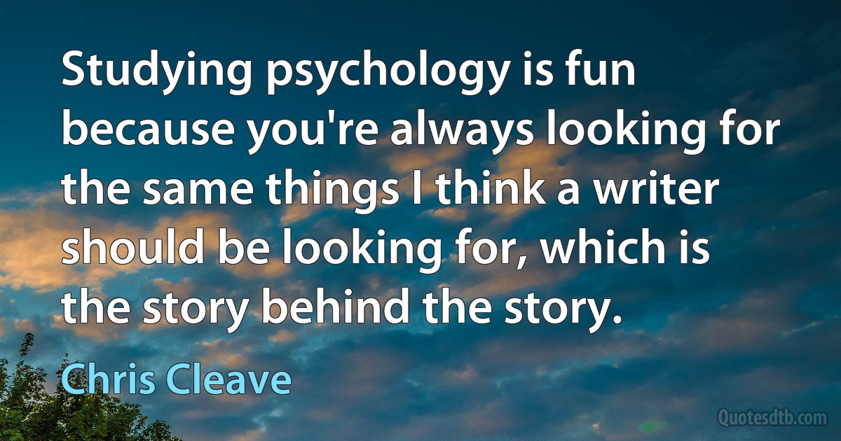 Studying psychology is fun because you're always looking for the same things I think a writer should be looking for, which is the story behind the story. (Chris Cleave)