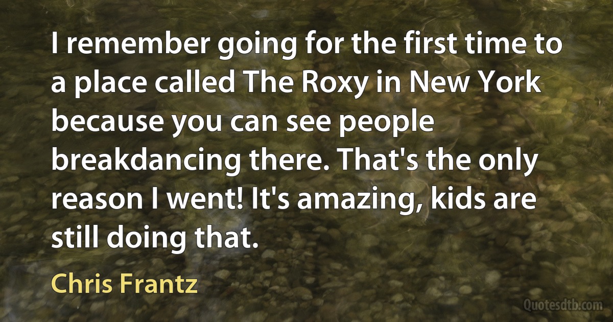 I remember going for the first time to a place called The Roxy in New York because you can see people breakdancing there. That's the only reason I went! It's amazing, kids are still doing that. (Chris Frantz)