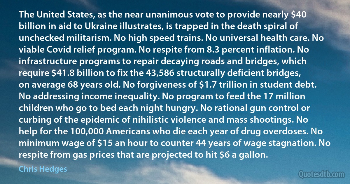 The United States, as the near unanimous vote to provide nearly $40 billion in aid to Ukraine illustrates, is trapped in the death spiral of unchecked militarism. No high speed trains. No universal health care. No viable Covid relief program. No respite from 8.3 percent inflation. No infrastructure programs to repair decaying roads and bridges, which require $41.8 billion to fix the 43,586 structurally deficient bridges, on average 68 years old. No forgiveness of $1.7 trillion in student debt. No addressing income inequality. No program to feed the 17 million children who go to bed each night hungry. No rational gun control or curbing of the epidemic of nihilistic violence and mass shootings. No help for the 100,000 Americans who die each year of drug overdoses. No minimum wage of $15 an hour to counter 44 years of wage stagnation. No respite from gas prices that are projected to hit $6 a gallon. (Chris Hedges)