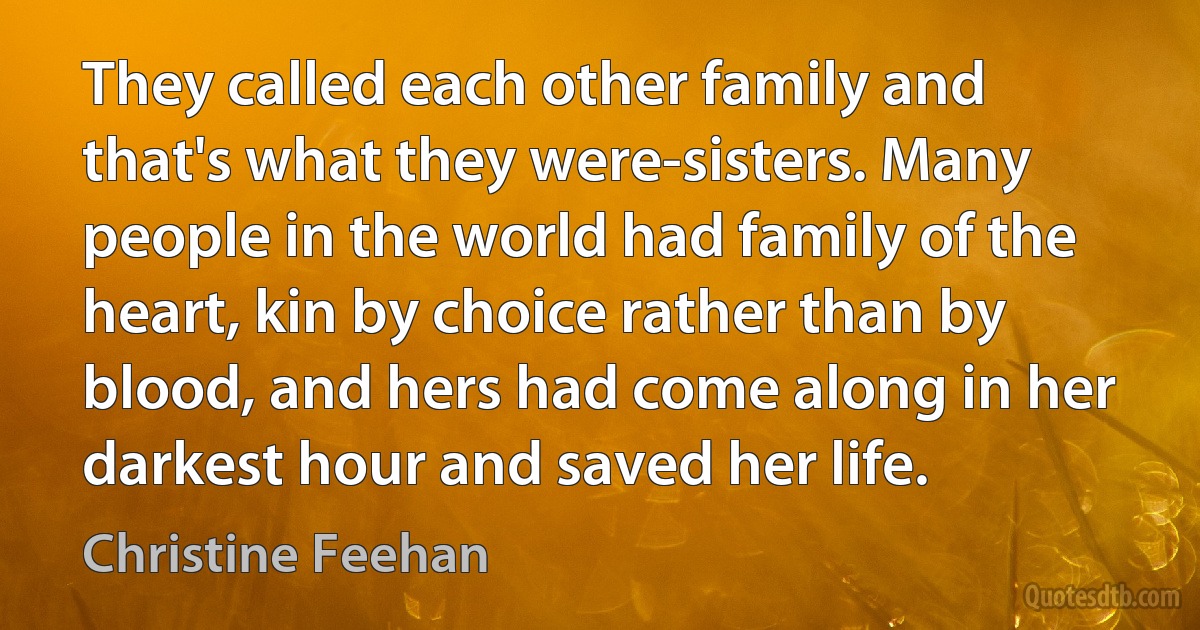 They called each other family and that's what they were-sisters. Many people in the world had family of the heart, kin by choice rather than by blood, and hers had come along in her darkest hour and saved her life. (Christine Feehan)