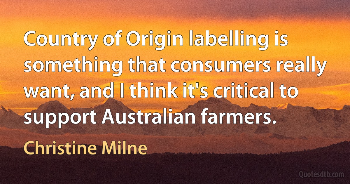 Country of Origin labelling is something that consumers really want, and I think it's critical to support Australian farmers. (Christine Milne)