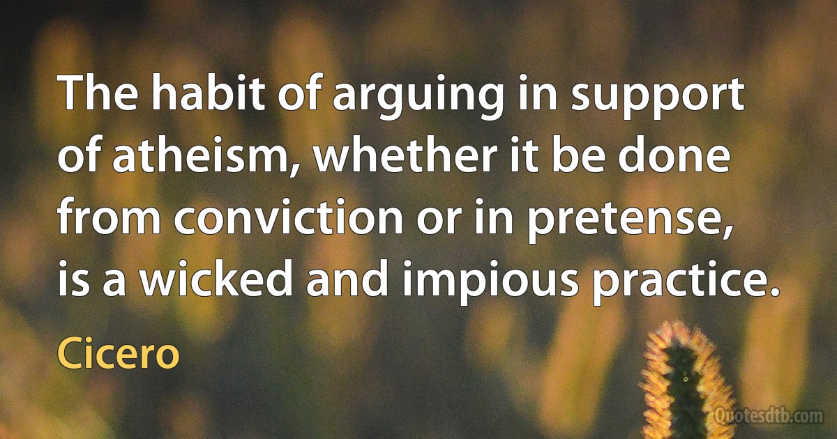 The habit of arguing in support of atheism, whether it be done from conviction or in pretense, is a wicked and impious practice. (Cicero)