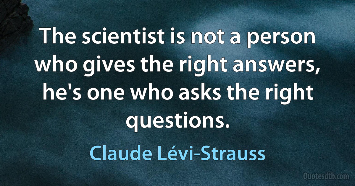 The scientist is not a person who gives the right answers, he's one who asks the right questions. (Claude Lévi-Strauss)