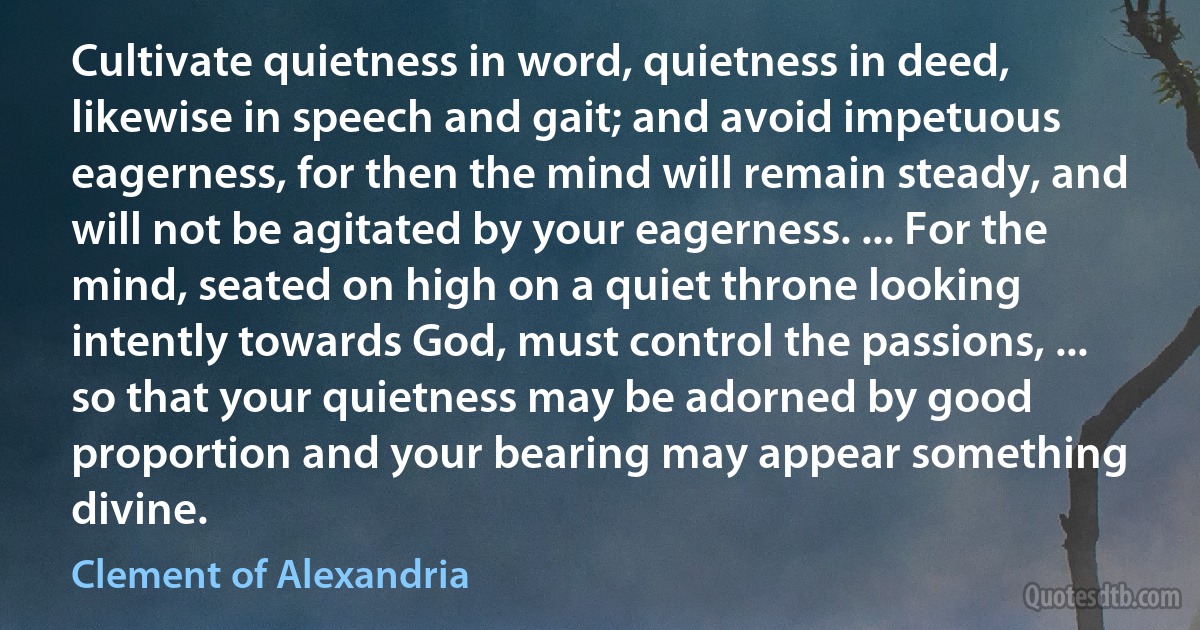 Cultivate quietness in word, quietness in deed, likewise in speech and gait; and avoid impetuous eagerness, for then the mind will remain steady, and will not be agitated by your eagerness. ... For the mind, seated on high on a quiet throne looking intently towards God, must control the passions, ... so that your quietness may be adorned by good proportion and your bearing may appear something divine. (Clement of Alexandria)