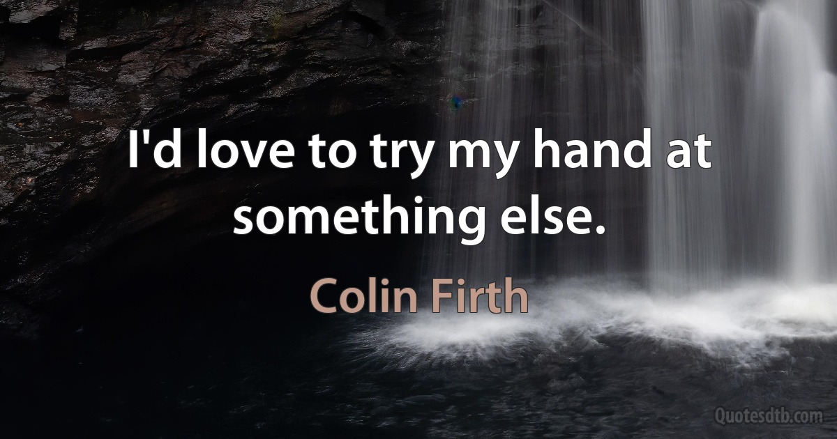 I'd love to try my hand at something else. (Colin Firth)