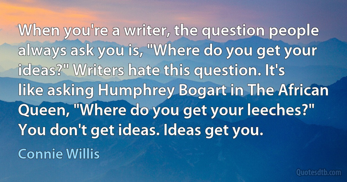 When you're a writer, the question people always ask you is, "Where do you get your ideas?" Writers hate this question. It's like asking Humphrey Bogart in The African Queen, "Where do you get your leeches?" You don't get ideas. Ideas get you. (Connie Willis)