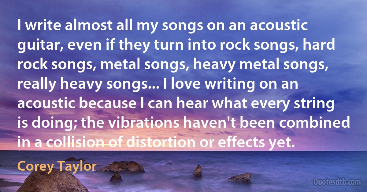 I write almost all my songs on an acoustic guitar, even if they turn into rock songs, hard rock songs, metal songs, heavy metal songs, really heavy songs... I love writing on an acoustic because I can hear what every string is doing; the vibrations haven't been combined in a collision of distortion or effects yet. (Corey Taylor)