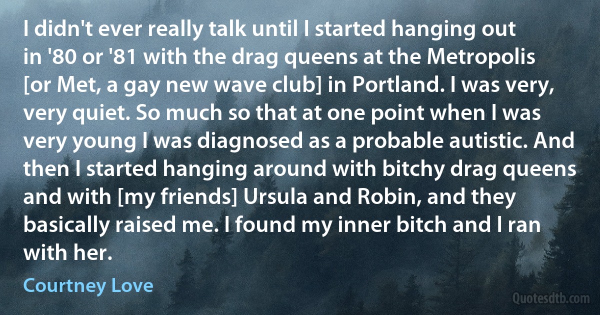 I didn't ever really talk until I started hanging out in '80 or '81 with the drag queens at the Metropolis [or Met, a gay new wave club] in Portland. I was very, very quiet. So much so that at one point when I was very young I was diagnosed as a probable autistic. And then I started hanging around with bitchy drag queens and with [my friends] Ursula and Robin, and they basically raised me. I found my inner bitch and I ran with her. (Courtney Love)