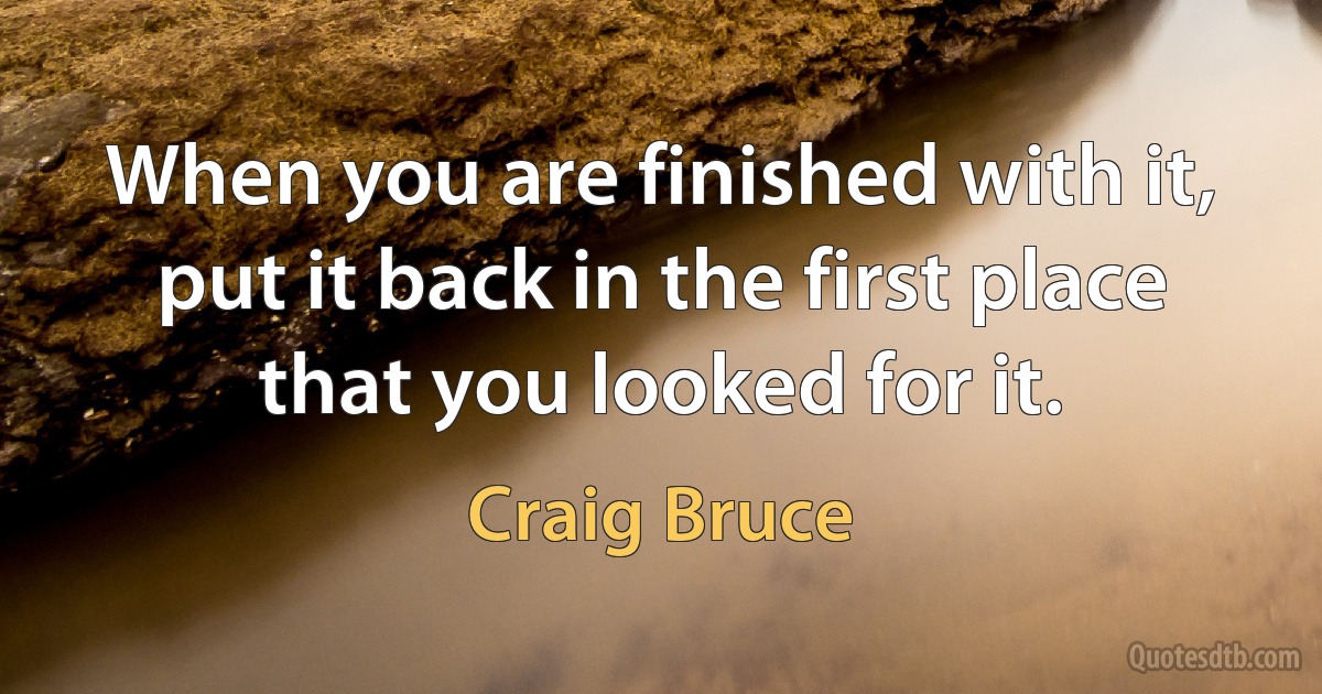 When you are finished with it, put it back in the first place that you looked for it. (Craig Bruce)