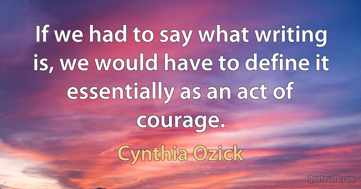 If we had to say what writing is, we would have to define it essentially as an act of courage. (Cynthia Ozick)