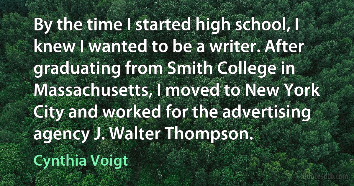 By the time I started high school, I knew I wanted to be a writer. After graduating from Smith College in Massachusetts, I moved to New York City and worked for the advertising agency J. Walter Thompson. (Cynthia Voigt)