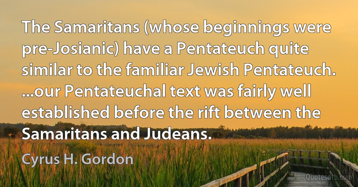 The Samaritans (whose beginnings were pre-Josianic) have a Pentateuch quite similar to the familiar Jewish Pentateuch. ...our Pentateuchal text was fairly well established before the rift between the Samaritans and Judeans. (Cyrus H. Gordon)