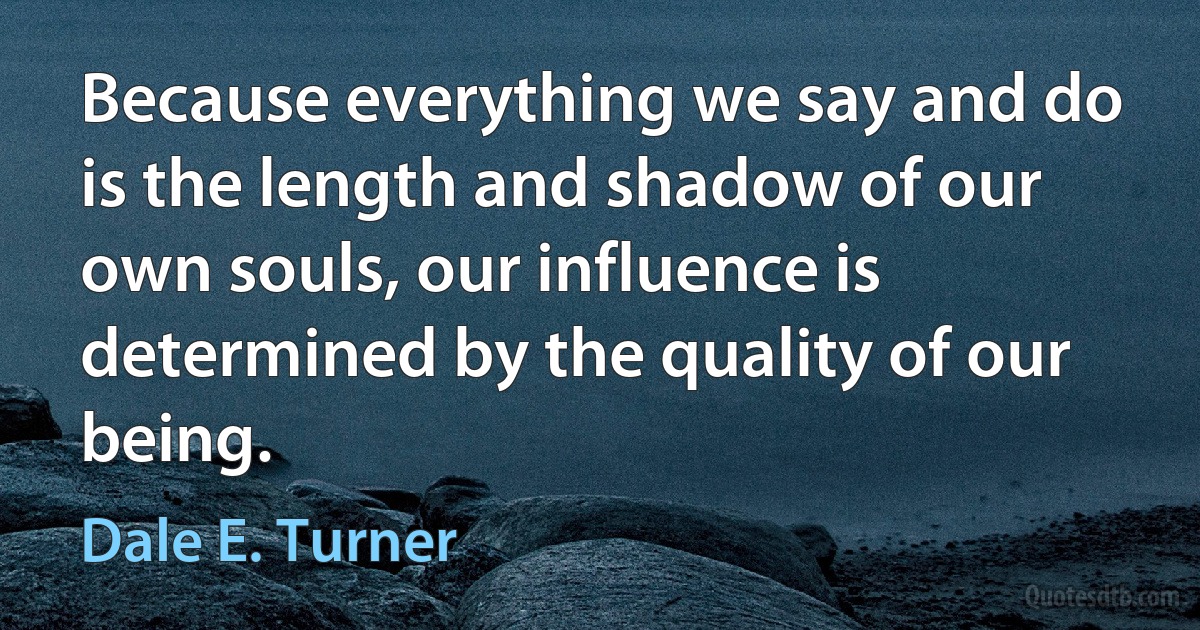 Because everything we say and do is the length and shadow of our own souls, our influence is determined by the quality of our being. (Dale E. Turner)