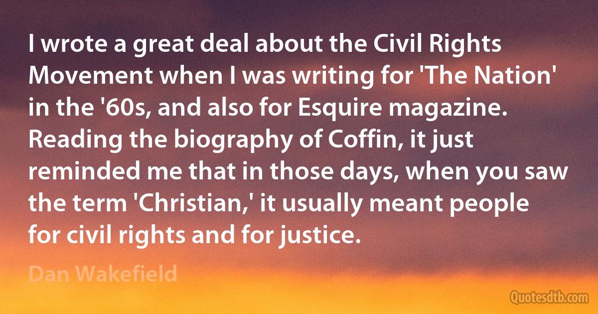 I wrote a great deal about the Civil Rights Movement when I was writing for 'The Nation' in the '60s, and also for Esquire magazine. Reading the biography of Coffin, it just reminded me that in those days, when you saw the term 'Christian,' it usually meant people for civil rights and for justice. (Dan Wakefield)