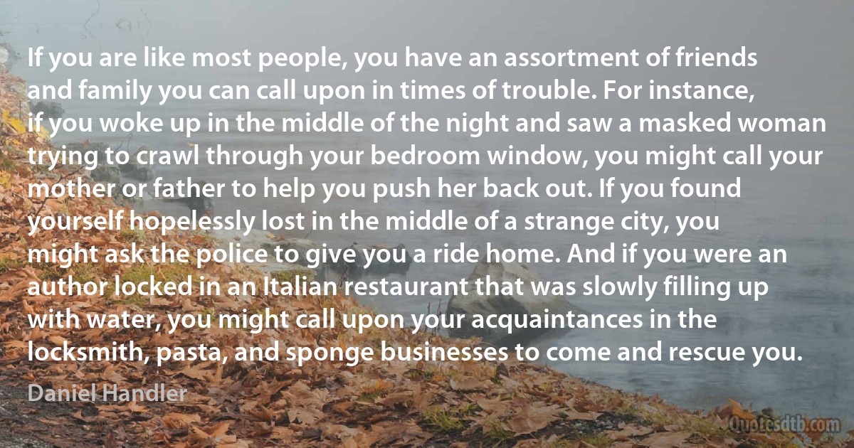 If you are like most people, you have an assortment of friends and family you can call upon in times of trouble. For instance, if you woke up in the middle of the night and saw a masked woman trying to crawl through your bedroom window, you might call your mother or father to help you push her back out. If you found yourself hopelessly lost in the middle of a strange city, you might ask the police to give you a ride home. And if you were an author locked in an Italian restaurant that was slowly filling up with water, you might call upon your acquaintances in the locksmith, pasta, and sponge businesses to come and rescue you. (Daniel Handler)