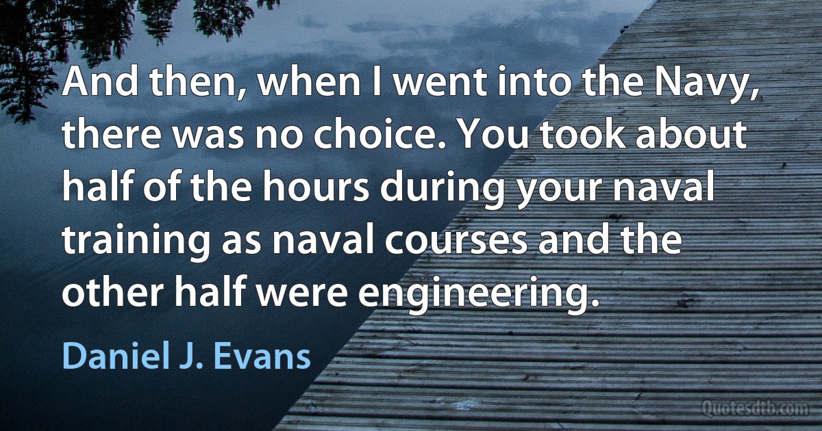 And then, when I went into the Navy, there was no choice. You took about half of the hours during your naval training as naval courses and the other half were engineering. (Daniel J. Evans)