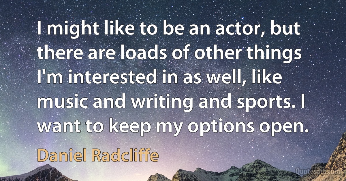 I might like to be an actor, but there are loads of other things I'm interested in as well, like music and writing and sports. I want to keep my options open. (Daniel Radcliffe)