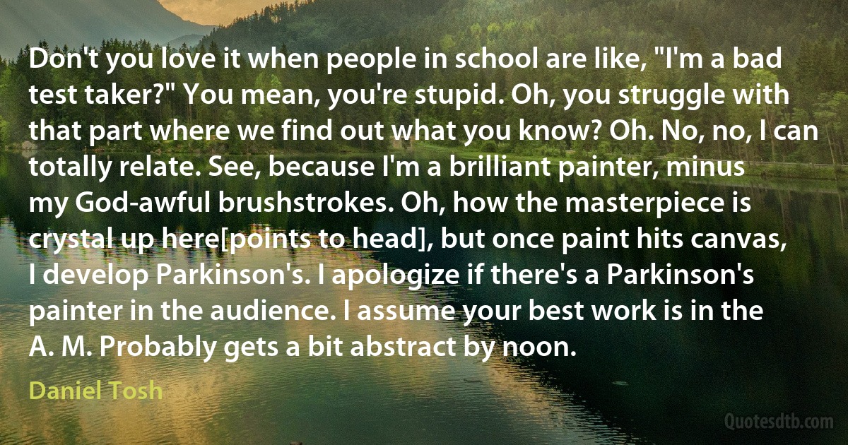 Don't you love it when people in school are like, "I'm a bad test taker?" You mean, you're stupid. Oh, you struggle with that part where we find out what you know? Oh. No, no, I can totally relate. See, because I'm a brilliant painter, minus my God-awful brushstrokes. Oh, how the masterpiece is crystal up here[points to head], but once paint hits canvas, I develop Parkinson's. I apologize if there's a Parkinson's painter in the audience. I assume your best work is in the A. M. Probably gets a bit abstract by noon. (Daniel Tosh)