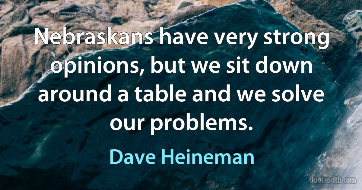 Nebraskans have very strong opinions, but we sit down around a table and we solve our problems. (Dave Heineman)