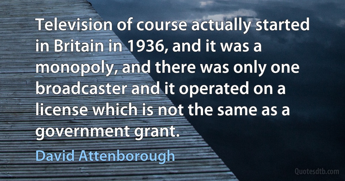 Television of course actually started in Britain in 1936, and it was a monopoly, and there was only one broadcaster and it operated on a license which is not the same as a government grant. (David Attenborough)