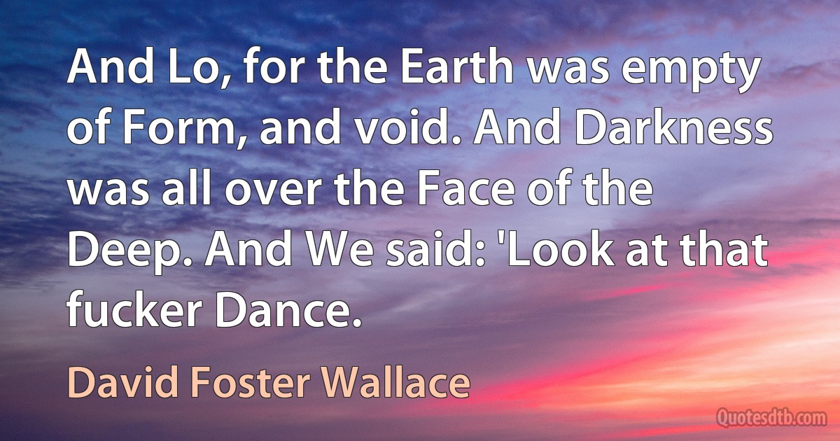 And Lo, for the Earth was empty of Form, and void. And Darkness was all over the Face of the Deep. And We said: 'Look at that fucker Dance. (David Foster Wallace)