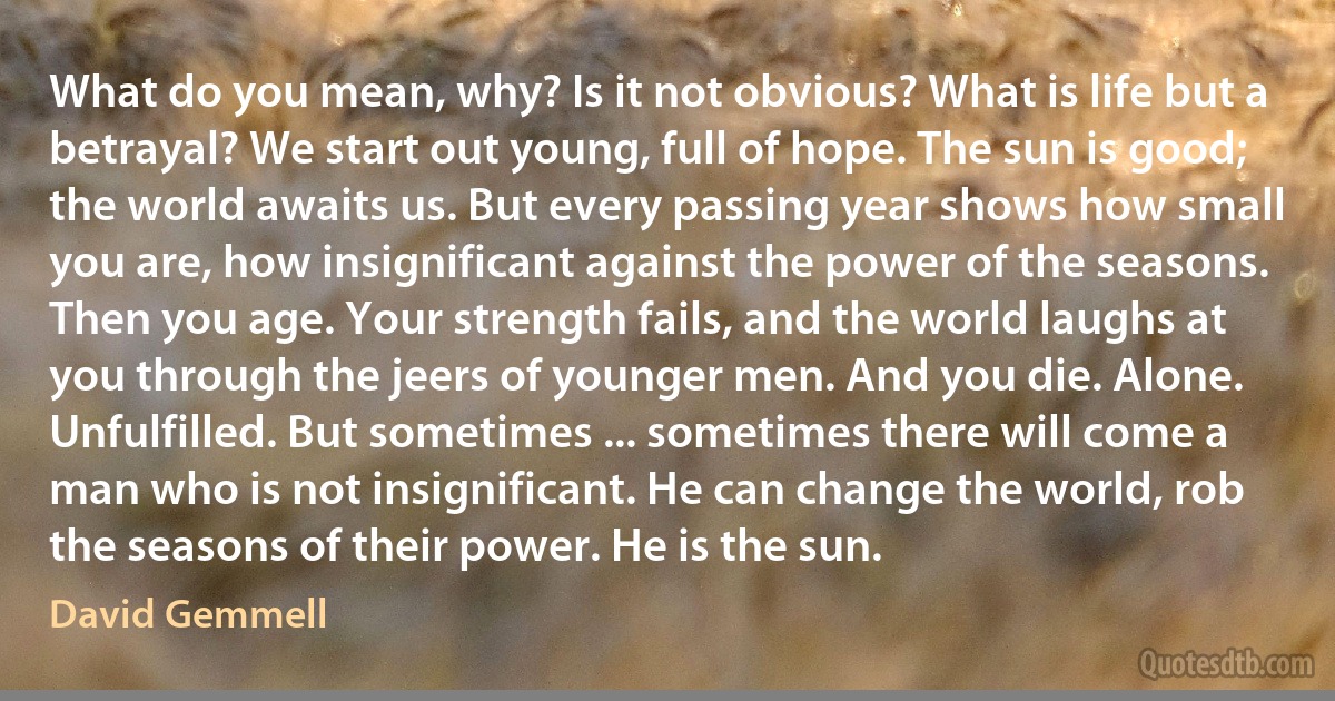 What do you mean, why? Is it not obvious? What is life but a betrayal? We start out young, full of hope. The sun is good; the world awaits us. But every passing year shows how small you are, how insignificant against the power of the seasons. Then you age. Your strength fails, and the world laughs at you through the jeers of younger men. And you die. Alone. Unfulfilled. But sometimes ... sometimes there will come a man who is not insignificant. He can change the world, rob the seasons of their power. He is the sun. (David Gemmell)