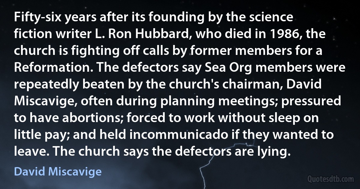 Fifty-six years after its founding by the science fiction writer L. Ron Hubbard, who died in 1986, the church is fighting off calls by former members for a Reformation. The defectors say Sea Org members were repeatedly beaten by the church's chairman, David Miscavige, often during planning meetings; pressured to have abortions; forced to work without sleep on little pay; and held incommunicado if they wanted to leave. The church says the defectors are lying. (David Miscavige)