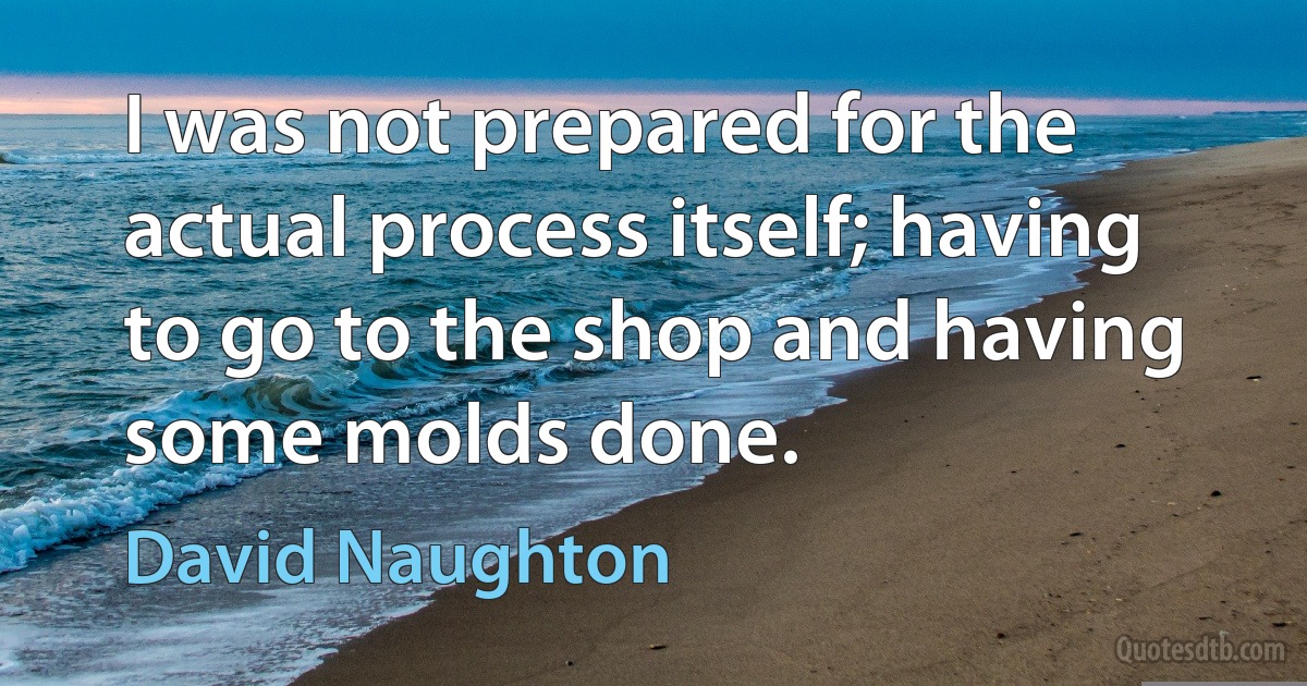 I was not prepared for the actual process itself; having to go to the shop and having some molds done. (David Naughton)